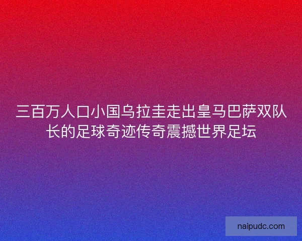 三百万人口小国乌拉圭走出皇马巴萨双队长的足球奇迹传奇震撼世界足坛
