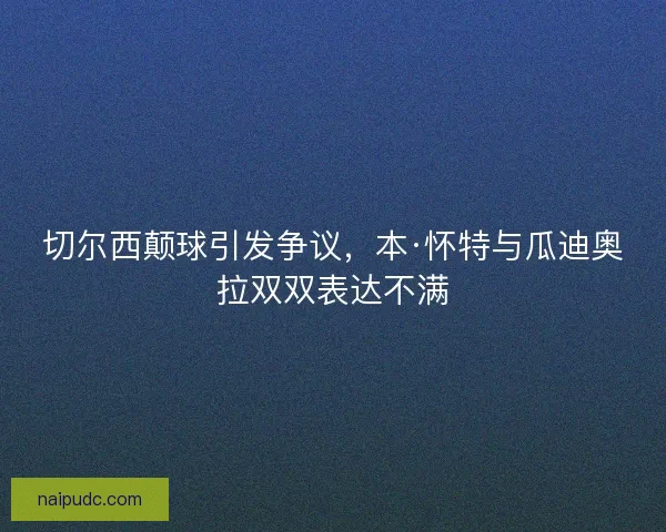 切尔西颠球引发争议，本·怀特与瓜迪奥拉双双表达不满