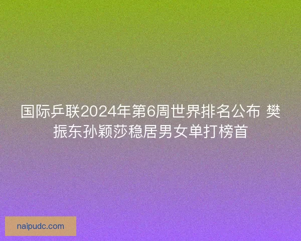 国际乒联2024年第6周世界排名公布 樊振东孙颖莎稳居男女单打榜首