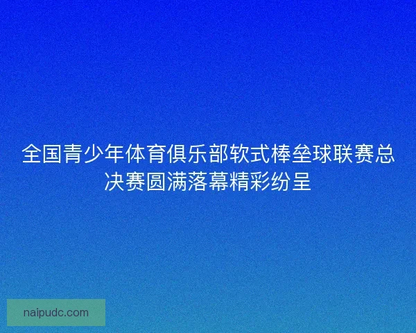 全国青少年体育俱乐部软式棒垒球联赛总决赛圆满落幕精彩纷呈